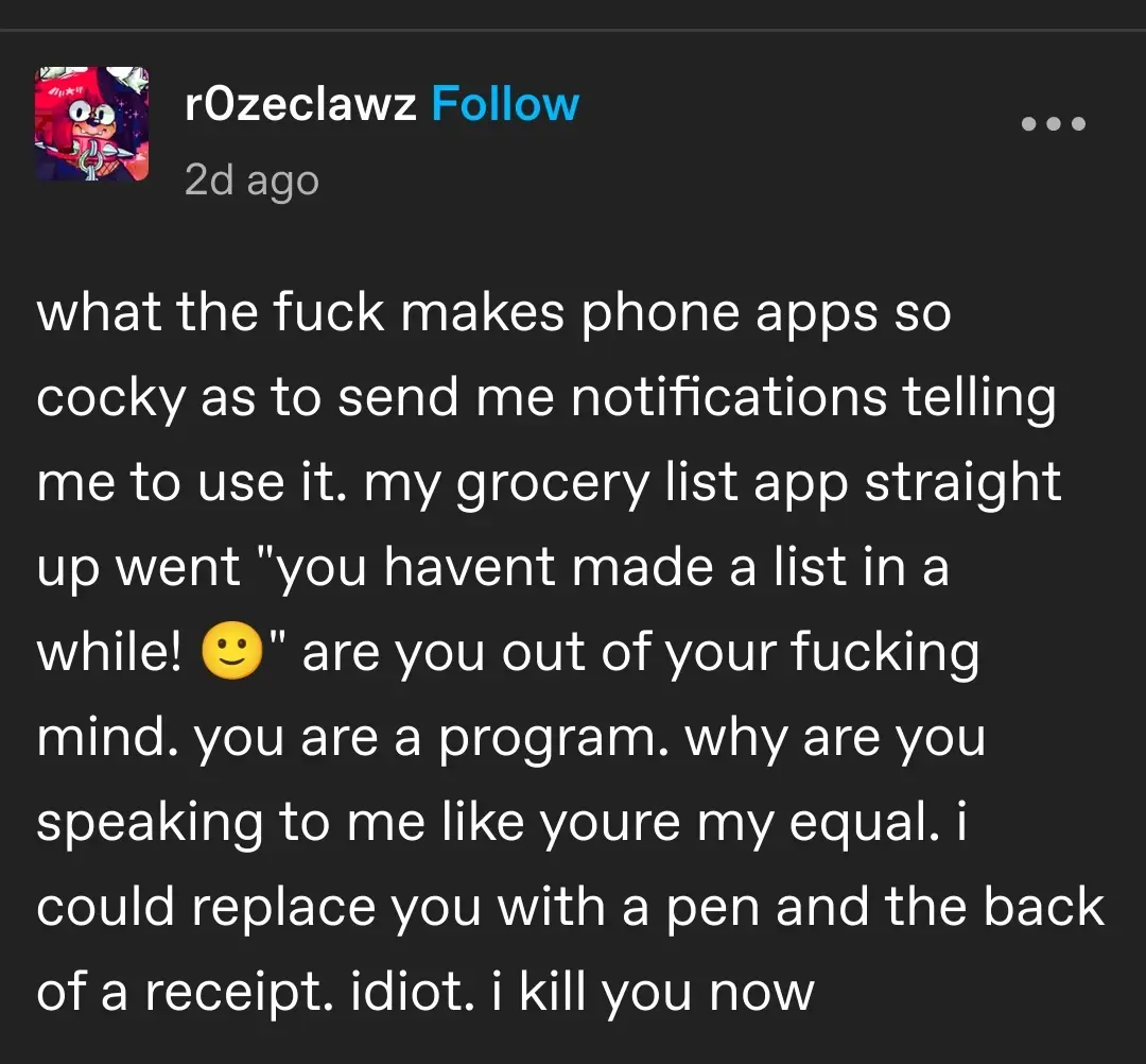 what the fuck makes phone apps so cocky as to send me notifications telling me to use it. my grocery list app straight up went "you havent made a list in a while! 🙂" are you out of your fucking mind. you are a program. why are you speaking to me like youre my equal. i could replace you with a pen and the back of a receipt. idiot. i kill you now