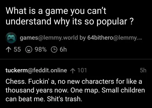 What is a game you can’t understand why its so popular ? Chess. Fuckin’ a, no new characters for like a thousand years now. One map. Small children can beat me. Shit’s trash.