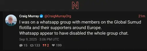 Screenshot of twitter post by craig murray proxied by a nitter instance. " Craig Murray @CraigMurrayOrg 21m I was on a whatsapp group with members on the Global Sumud flotilla and their supporters around Europe. Whatsapp appear to have disabled the whole group chat.  Sep 9, 2025 · 3:06 PM UTC"