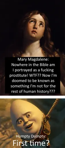 Two-panel meme, the top panel is a painting of Mary Magdalene with the text "Mary Magdalene: Nowhere in the Bible am I portrayed as a fucking prostitute! WTF?? Now I'm doomed to be known as something I'm not for the rest of human history???", the bottom panel is Humpty Dumpty hanging from a rope with the text "First time?" mirroring the common meme "First time?" format (Humpty is commonly portrayed as an egg despite this not being part of the nursery rhyme)
