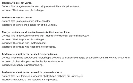 screenshot of text: Trademarks are not verbs. Correct: The image was enhanced using Adobe® Photoshop® software. Incorrect: The image was photoshopped.  Trademarks are not nouns. Correct: The image pokes fun at the Senator Incorrect: The photoshop pokes fun at the Senator.  Always capitalize and use trademarks in their correct form. Correct: The image was enhanced with Adobe® Photoshop® Elements software. Incorrect: The image was photoshopped. Incorrect: The image was Photoshopped. Incorrect: The image was Adobe® Photoshopped.  Trademarks must never be used as slang terms. Correct: Those who use Adobe® Photoshop® software to manipulate images as a hobby see their work as an art form. Incorrect: A photoshopper sees his hobby as an art form. Incorrect: My hobby is photoshopping.  Trademarks must never be used in possessive form. Correct: The new features in Adobe® Photoshop® software are impressive. Incorrect: Photoshop’s new features are impressive.