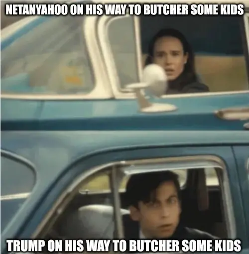 Cars passing each other meme.
1. Netanyahoo on his way to butcher some kids
2. Trump on his way to butcher some kids