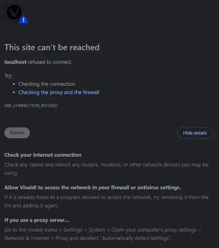 This site can’t be reached localhost refused to connect. Try:  Checking the connection Checking the proxy and the firewall ERR_CONNECTION_REFUSED Check your Internet connection Check any cables and reboot any routers, modems, or other network devices you may be using. Allow Vivaldi to access the network in your firewall or antivirus settings. If it is already listed as a program allowed to access the network, try removing it from the list and adding it again. If you use a proxy server… Go to the Vivaldi menu > Settings > System > Open your computer's proxy settings > Network & internet > Proxy and deselect "Automatically detect settings".